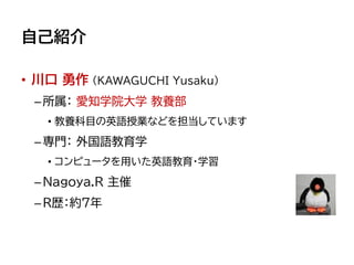 自己紹介
• 川口 勇作 (KAWAGUCHI Yusaku)
–所属： 愛知学院大学 教養部
• 教養科目の英語授業などを担当しています
–専門： 外国語教育学
• コンピュータを用いた英語教育・学習
–Nagoya.R 主催
–R歴：約7年
 