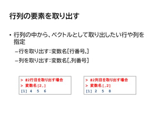 行列の要素を取り出す
• 行列の中から、ベクトルとして取り出したい行や列を
指定
–行を取り出す：変数名[行番号,]
–列を取り出す：変数名[,列番号]
> #2列目を取り出す場合
> 変数名[,2]
[1] 2 5 8
> #2行目を取り出す場合
> 変数名[2,]
[1] 4 5 6
 