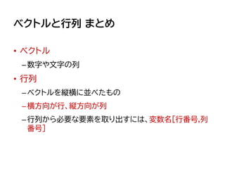 ベクトルと行列 まとめ
• ベクトル
–数字や文字の列
• 行列
–ベクトルを縦横に並べたもの
–横方向が行、縦方向が列
–行列から必要な要素を取り出すには、変数名[行番号,列
番号]
 