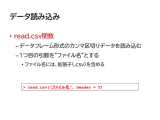 データ読み込み
• read.csv関数
–データフレーム形式のカンマ区切りデータを読み込む
–1つ目の引数を"ファイル名"とする
• ファイル名には、拡張子（.csv）を含める
> read.csv("ファイル名", header = T)
 