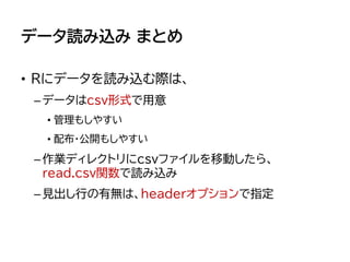 データ読み込み まとめ
• Rにデータを読み込む際は、
–データはcsv形式で用意
• 管理もしやすい
• 配布・公開もしやすい
–作業ディレクトリにcsvファイルを移動したら、
read.csv関数で読み込み
–見出し行の有無は、headerオプションで指定
 