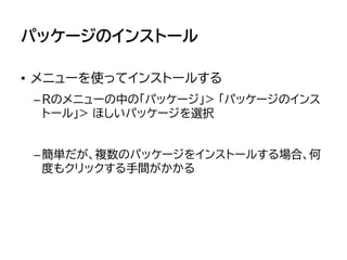 パッケージのインストール
• メニューを使ってインストールする
–Rのメニューの中の「パッケージ」> 「パッケージのインス
トール」> ほしいパッケージを選択
–簡単だが、複数のパッケージをインストールする場合、何
度もクリックする手間がかかる
 