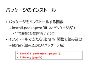 パッケージのインストール
• パッケージをインストールする関数
–install.packages("ほしいパッケージ名")
• " "で囲むことを忘れないように
• インストールできたらlibrary 関数で読み込む
–library(読み込みたいパッケージ名)
> install.packages("psych")
> library(psych)
 