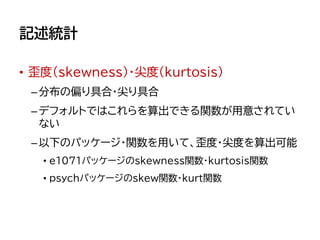 記述統計
• 歪度（skewness）・尖度(kurtosis)
–分布の偏り具合・尖り具合
–デフォルトではこれらを算出できる関数が用意されてい
ない
–以下のパッケージ・関数を用いて、歪度・尖度を算出可能
• e1071パッケージのskewness関数・kurtosis関数
• psychパッケージのskew関数・kurt関数
 