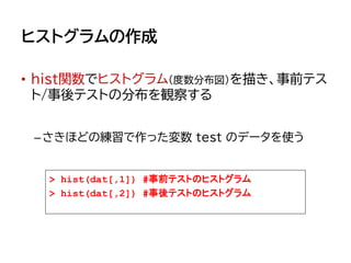 ヒストグラムの作成
• hist関数でヒストグラム（度数分布図）を描き、事前テス
ト/事後テストの分布を観察する
–さきほどの練習で作った変数 test のデータを使う
> hist(dat[,1]) #事前テストのヒストグラム
> hist(dat[,2]) #事後テストのヒストグラム
 