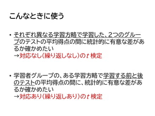 こんなときに使う
• それぞれ異なる学習方略で学習した、2つのグルー
プのテストの平均得点の間に統計的に有意な差があ
るか確かめたい
→対応なし（繰り返しなし）のt 検定
• 学習者グループの、ある学習方略で学習する前と後
のテストの平均得点の間に、統計的に有意な差があ
るか確かめたい
→対応あり（繰り返しあり）のt 検定
 