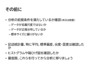 その前に
• 分析の前提条件を満たしているか確認（本日は割愛）
– データが名義尺度ではないか
– データが正規分布しているか
– 標本サイズに偏りがないか
• 記述統計量、特に平均、標準偏差、尖度・歪度は確認した
か
• ヒストグラムや箱ひげ図を確認したか
• 最低限、これらを行ってから分析に移りましょう
 