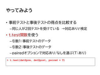 やってみよう
• 事前テストと事後テストの得点を比較する
–同じ人が2回テストを受けている →対応ありt 検定
• t.test関数を使う
–引数1：事前テストのデータ
–引数2：事後テストのデータ
–pairedオプションで対応あり/なしを選ぶ（T：あり）
> t.test(dat$pre, dat$post, paired = T)
 