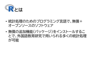 とは
• 統計処理のためのプログラミング言語で、無償＋
オープンソースのソフトウェア
• 無償の追加機能（パッケージ）をインストールするこ
とで、外国語教育研究で用いられる多くの統計処理
が可能
 