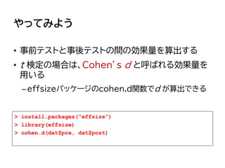 やってみよう
• 事前テストと事後テストの間の効果量を算出する
• t 検定の場合は、Cohen’s d と呼ばれる効果量を
用いる
–effsizeパッケージのcohen.d関数でd が算出できる
> install.packages(“effsize”)
> library(effsize)
> cohen.d(dat$pre, dat$post)
 