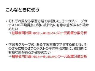 こんなときに使う
• それぞれ異なる学習方略で学習した、3つのグループの
テストの平均得点の間に統計的に有意な差があるか確か
めたい
→被験者間計画（対応なし・繰り返しなし）の一元配置分散分析
• 学習者グループの、ある学習方略で学習する前と後、そ
のさらに後の3つのテストの平均得点の間に、統計的に
有意な差があるか確かめたい
→被験者内計画（対応あり・繰り返しあり）の一元配置分散分析
 