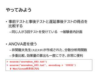 やってみよう
• 事前テストと事後テストと遅延事後テストの得点を
比較する
–同じ人が３回テストを受けている →被験者内計画
• ANOVA君を使う
–井関龍太先生（大正大学）が作成された、分散分析用関数
–多重比較、効果量の算出も一度にでき、非常に便利
> source("anovakun_483.txt")
> source("anovakun_483.txt", encoding = 'CP932')
# Mac/Linuxの方はこちら
 