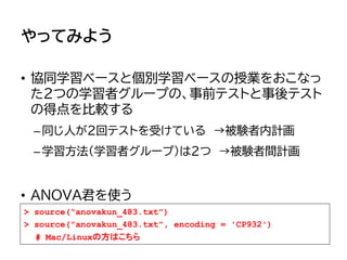 やってみよう
• 協同学習ベースと個別学習ベースの授業をおこなっ
た2つの学習者グループの、事前テストと事後テスト
の得点を比較する
–同じ人が2回テストを受けている →被験者内計画
–学習方法（学習者グループ）は2つ →被験者間計画
• ANOVA君を使う
> source("anovakun_483.txt")
> source("anovakun_483.txt", encoding = 'CP932')
# Mac/Linuxの方はこちら
 