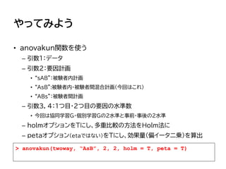 やってみよう
• anovakun関数を使う
– 引数1：データ
– 引数2：要因計画
• “sAB”：被験者内計画
• “AsB”:被験者内・被験者間混合計画（今回はこれ）
• “ABs”：被験者間計画
– 引数3, 4：1つ目・2つ目の要因の水準数
• 今回は協同学習G・個別学習Gの2水準と事前・事後の2水準
– holmオプションをTにし、多重比較の方法をHolm法に
– pｅｔａオプション（etaではない）をTにし、効果量（偏イータ二乗）を算出
> anovakun(twoway, “AsB”, 2, 2, holm = T, peta = T)
 