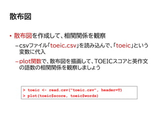 散布図
• 散布図を作成して、相関関係を観察
–csvファイル「toeic.csv」を読み込んで、「toeic」という
変数に代入
–plot関数で、散布図を描画して、TOEICスコアと英作文
の語数の相関関係を観察しましょう
> toeic <- read.csv("toeic.csv", header=T)
> plot(toeic$score, toeic$words)
 