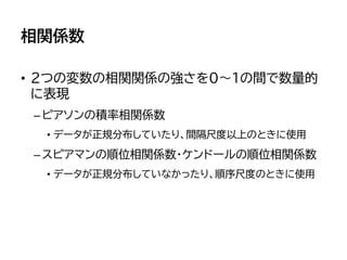 相関係数
• 2つの変数の相関関係の強さを0～1の間で数量的
に表現
–ピアソンの積率相関係数
• データが正規分布していたり、間隔尺度以上のときに使用
–スピアマンの順位相関係数・ケンドールの順位相関係数
• データが正規分布していなかったり、順序尺度のときに使用
 