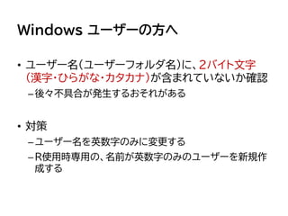 Windows ユーザーの方へ
• ユーザー名（ユーザーフォルダ名）に、2バイト文字
（漢字・ひらがな・カタカナ）が含まれていないか確認
–後々不具合が発生するおそれがある
• 対策
–ユーザー名を英数字のみに変更する
–R使用時専用の、名前が英数字のみのユーザーを新規作
成する
 