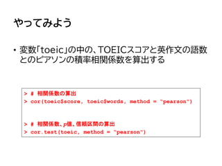 やってみよう
• 変数「toeic」の中の、TOEICスコアと英作文の語数
とのピアソンの積率相関係数を算出する
> # 相関係数の算出
> cor(toeic$score, toeic$words, method = “pearson")
> # 相関係数、p値、信頼区間の算出
> cor.test(toeic, method = “pearson")
 