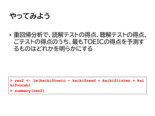 やってみよう
• 重回帰分析で、読解テストの得点、聴解テストの得点、
ごテストの得点のうち、最もTOEICの得点を予測す
るものはどれかを明らかにする
> res2 <- lm(kaiki$toeic ~ kaiki$read + kaiki$listen + kai
ki$vocab)
> summary(res2)
 