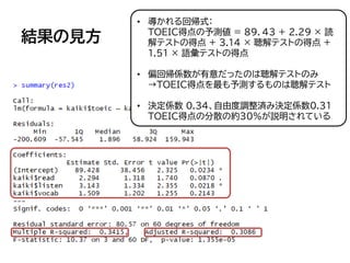 結果の見方
• 導かれる回帰式：
TOEIC得点の予測値 = 8９．43 + 2.29 × 読
解テストの得点 + 3.14 × 聴解テストの得点 +
1.51 × 語彙テストの得点
• 偏回帰係数が有意だったのは聴解テストのみ
→TOEIC得点を最も予測するものは聴解テスト
• 決定係数 0.3４、自由度調整済み決定係数0.31
TOEIC得点の分散の約30％が説明されている
 