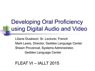 Developing Oral Proficiency
using Digital Audio and Video
Liliane Duséwoir, Sr. Lecturer, French
Mark Lewis, Director, Geddes Language Center
Shawn Provencal, Systems Administrator,
Geddes Language Center
FLEAT VI – IALLT 2015
 