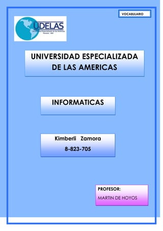 VOCABULARIO




UNIVERSIDAD ESPECIALIZADA
     DE LAS AMERICAS



    INFORMATICAS



     Kimberli Zamora
        8-823-705




                    PROFESOR:

                    MARTIN DE HOYOS
 
