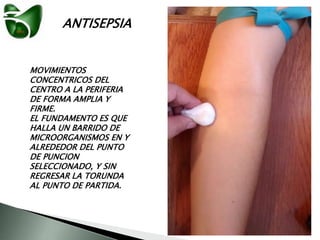 ANTISEPSIA
MOVIMIENTOS
CONCENTRICOS DEL
CENTRO A LA PERIFERIA
DE FORMA AMPLIA Y
FIRME.
EL FUNDAMENTO ES QUE
HALLA UN BARRIDO DE
MICROORGANISMOS EN Y
ALREDEDOR DEL PUNTO
DE PUNCION
SELECCIONADO, Y SIN
REGRESAR LA TORUNDA
AL PUNTO DE PARTIDA.
 