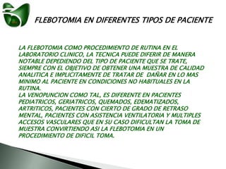 FLEBOTOMIA EN DIFERENTES TIPOS DE PACIENTE
LA FLEBOTOMIA COMO PROCEDIMIENTO DE RUTINA EN EL
LABORATORIO CLINICO, LA TECNICA PUEDE DIFERIR DE MANERA
NOTABLE DEPEDIENDO DEL TIPO DE PACIENTE QUE SE TRATE,
SIEMPRE CON EL OBJETIVO DE OBTENER UNA MUESTRA DE CALIDAD
ANALITICA E IMPLICITAMENTE DE TRATAR DE DAÑAR EN LO MAS
MINIMO AL PACIENTE EN CONDICIONES NO HABITUALES EN LA
RUTINA.
LA VENOPUNCION COMO TAL, ES DIFERENTE EN PACIENTES
PEDIATRICOS, GERIATRICOS, QUEMADOS, EDEMATIZADOS,
ARTRITICOS, PACIENTES CON CIERTO DE GRADO DE RETRASO
MENTAL, PACIENTES CON ASISTENCIA VENTILATORIA Y MULTIPLES
ACCESOS VASCULARES QUE EN SU CASO DIFICULTAN LA TOMA DE
MUESTRA CONVIRTIENDO ASI LA FLEBOTOMIA EN UN
PROCEDIMIENTO DE DIFICIL TOMA.
 