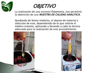 OBJETIVO
La realización de una correcta flebotomía, nos permitirá
la obtención de una MUESTRA DE CALIDAD ANALITICA.
Quedando de forma implícita, el abasto de material y
selección de este, dependiendo de lo que solicite el
médico tratante, aplicando y llevando a cabo la técnica
adecuada para la realización de este procedimiento.
 