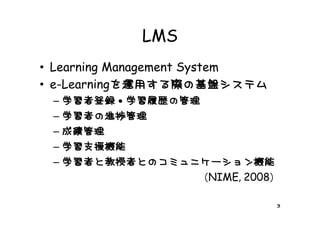 LMS
• Learning Management System
  e Learningを運用する際の基盤システム
• e-Learningを運用する際の基盤システム
 – 学習者登録・学習履歴の管理
 – 学習者 進捗管理
   学習者の進捗管理
 – 成績管理
 – 学習支援機能
 – 学習者と教授者とのコミュニケーション機能
   学習者と教授者とのコミュニケ ション機能
                （NIME, 2008）

                               3
 