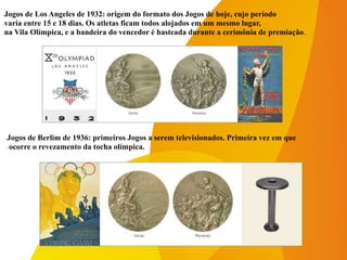 -Jogos de Los Angeles de 1932: origem do formato dos Jogos de hoje, cujo período
-varia entre 15 e 18 dias. Os atletas ficam todos alojados em um mesmo lugar,
-na Vila Olímpica, e a bandeira do vencedor é hasteada durante a cerimônia de premiação.
-Jogos de Berlim de 1936: primeiros Jogos a serem televisionados. Primeira vez em que
- ocorre o revezamento da tocha olímpica.
 
