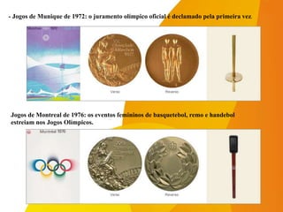 -Jogos de Montreal de 1976: os eventos femininos de basquetebol, remo e handebol
-estreiam nos Jogos Olímpicos.
- Jogos de Munique de 1972: o juramento olímpico oficial é declamado pela primeira vez.
 