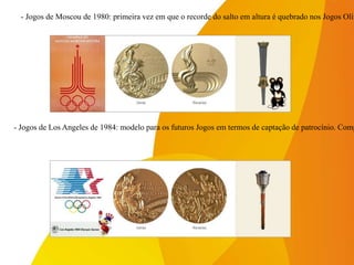 - Jogos de Los Angeles de 1984: modelo para os futuros Jogos em termos de captação de patrocínio. Comp
- Jogos de Moscou de 1980: primeira vez em que o recorde do salto em altura é quebrado nos Jogos Olím
 