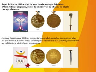 -Jogos de Barcelona de 1992: os eventos de basquetebol masculino aceitam inscrições
- de profissionais. Basebol estreia como esporte, e badminton e as competições femininas
- de judô também são incluídas no programa.
-Jogos de Seul de 1988: o tênis de mesa estreia nos Jogos Olímpicos.
-O tênis volta ao programa, depois de um intervalo de 64 anos, e é aberto
- para profissionais.
 