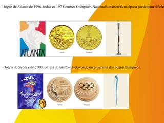 - Jogos de Sydney de 2000: estreia do triatlo e taekwondo no programa dos Jogos Olímpicos.
- Jogos de Atlanta de 1996: todos os 197 Comitês Olímpicos Nacionais existentes na época participam dos Jo
 