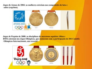 -Jogos de Pequim de 2008: as disciplinas de maratona aquática 10km e
-BMX estreiam nos Jogos Olímpicos, que contaram com a participação de 204 Comitês
- Olímpicos Internacionais, um recorde!
-Jogos de Atenas de 2004: as mulheres estreiam nas competições de luta e
- sabre (esgrima).
 