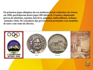 Os primeiros jogos olímpicos da era moderna foram realizados em Atenas,
em 1896, participaram destes jogos 285 atletas de 14 países, disputando
provas de atletismo, esgrima, luta livre, ginástica, halterofilismo, ciclismo,
natação e tênis. Os vencedores das provas foram premiados com medalhas
de ouro e um ramo de oliveira.
 