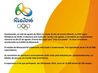 Acontecerão, no mês de agosto de 2016 na cidade do Rio de Janeiro (Brasil), os XXXI Jogos
Olímpicos de Verão. A abertura será realizada no dia 5 de agosto. A cerimônia de encerramento
ocorrerá no dia 21 de agosto. O lema dos jogos será "Viva sua paixão". As duas cerimônias
acontecerão no Estádio do Maracanã.
O estádio do Maracanã foi totalmente reformado e modernizado. Sua capacidade atual é de 82.000
espectadores.
As cerimônias de abertura e encerramento serão vistas pela televisão por, aproximadamente, 4,5
bilhões de pessoas no mundo todo (estimativa).
A expectativa é de que participem, nas Olimpíadas 2016, cerca de 10.500 atletas de 206 nações.
 
