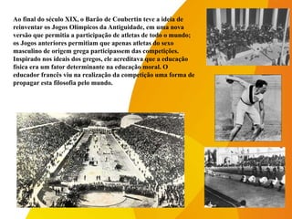 Ao final do século XIX, o Barão de Coubertin teve a ideia de
reinventar os Jogos Olímpicos da Antiguidade, em uma nova
versão que permitia a participação de atletas de todo o mundo;
os Jogos anteriores permitiam que apenas atletas do sexo
masculino de origem grega participassem das competições.
Inspirado nos ideais dos gregos, ele acreditava que a educação
física era um fator determinante na educação moral. O
educador francês viu na realização da competição uma forma de
propagar esta filosofia pelo mundo.
 