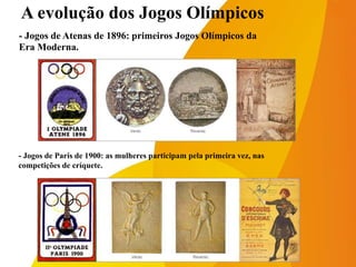 A evolução dos Jogos Olímpicos
- Jogos de Atenas de 1896: primeiros Jogos Olímpicos da
Era Moderna.
- Jogos de Paris de 1900: as mulheres participam pela primeira vez, nas
competições de críquete.
 