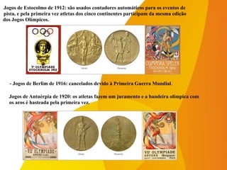 -Jogos de Estocolmo de 1912: são usados contadores automáticos para os eventos de
-pista, e pela primeira vez atletas dos cinco continentes participam da mesma edição
dos Jogos Olímpicos.
- Jogos de Berlim de 1916: cancelados devido à Primeira Guerra Mundial.
-Jogos de Antuérpia de 1920: os atletas fazem um juramento e a bandeira olímpica com
-os aros é hasteada pela primeira vez.
 