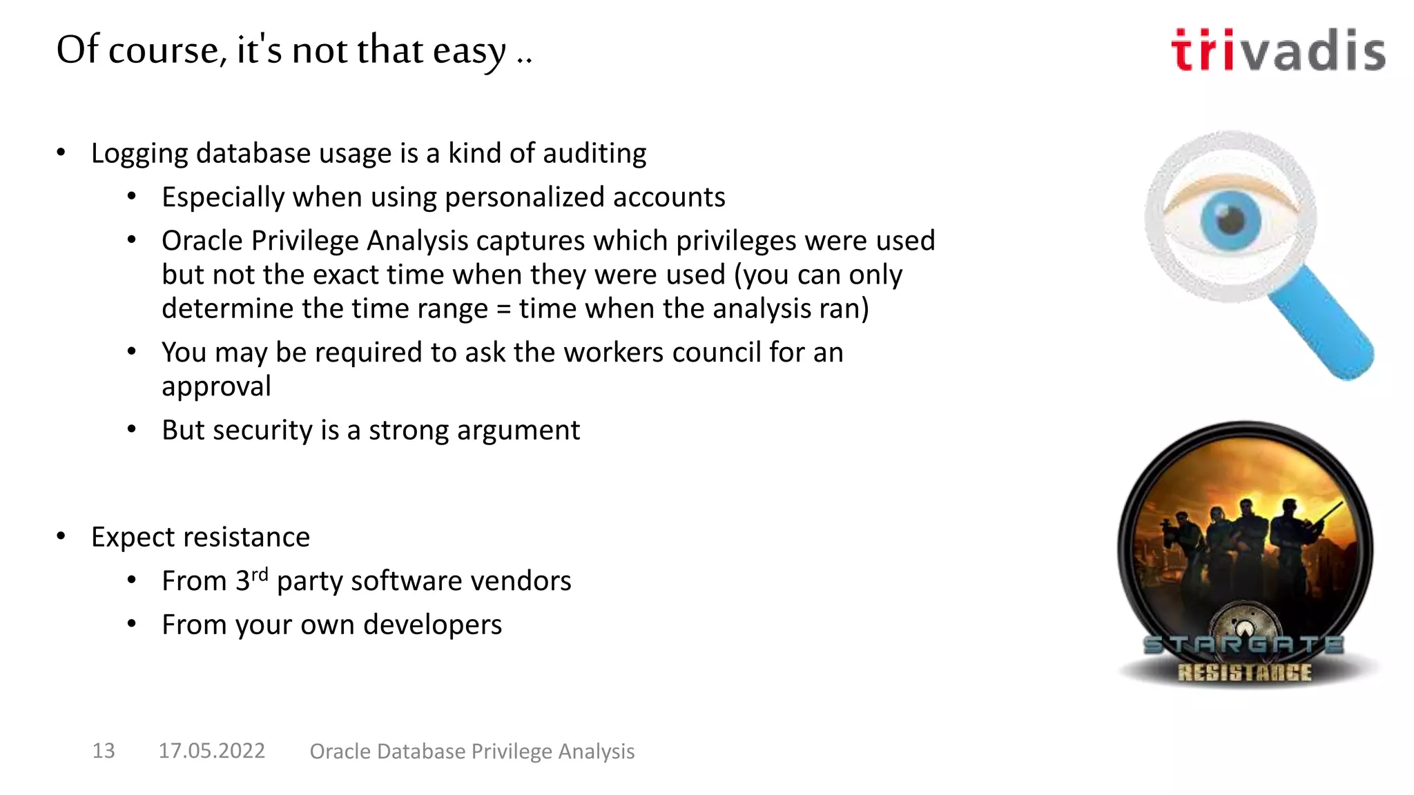 Of course, it's not that easy ..
• Logging database usage is a kind of auditing
• Especially when using personalized accounts
• Oracle Privilege Analysis captures which privileges were used
but not the exact time when they were used (you can only
determine the time range = time when the analysis ran)
• You may be required to ask the workers council for an
approval
• But security is a strong argument
• Expect resistance
• From 3rd party software vendors
• From your own developers
17.05.2022 Oracle Database Privilege Analysis
13
 
