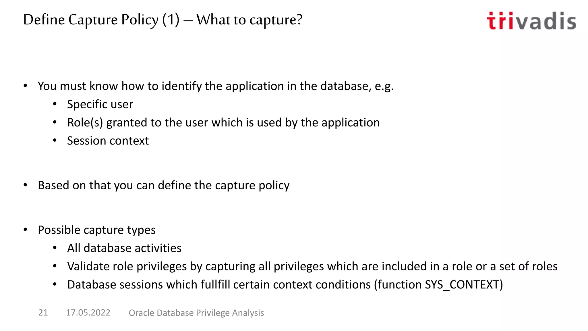 DefineCapture Policy (1) – What tocapture?
• You must know how to identify the application in the database, e.g.
• Specific user
• Role(s) granted to the user which is used by the application
• Session context
• Based on that you can define the capture policy
• Possible capture types
• All database activities
• Validate role privileges by capturing all privileges which are included in a role or a set of roles
• Database sessions which fullfill certain context conditions (function SYS_CONTEXT)
17.05.2022 Oracle Database Privilege Analysis
21
 