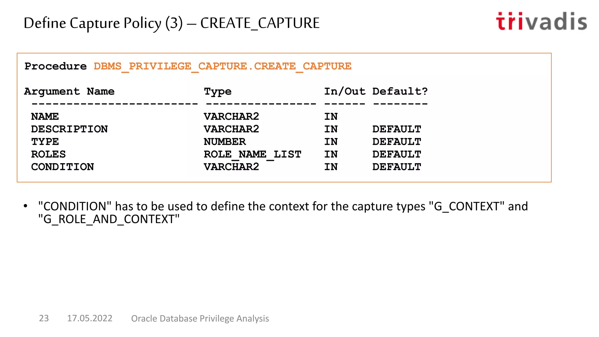 • "CONDITION" has to be used to define the context for the capture types "G_CONTEXT" and
"G_ROLE_AND_CONTEXT"
Procedure DBMS_PRIVILEGE_CAPTURE.CREATE_CAPTURE
Argument Name Type In/Out Default?
------------------------ ---------------- ------ --------
NAME VARCHAR2 IN
DESCRIPTION VARCHAR2 IN DEFAULT
TYPE NUMBER IN DEFAULT
ROLES ROLE_NAME_LIST IN DEFAULT
CONDITION VARCHAR2 IN DEFAULT
DefineCapture Policy (3) – CREATE_CAPTURE
17.05.2022 Oracle Database Privilege Analysis
23
 