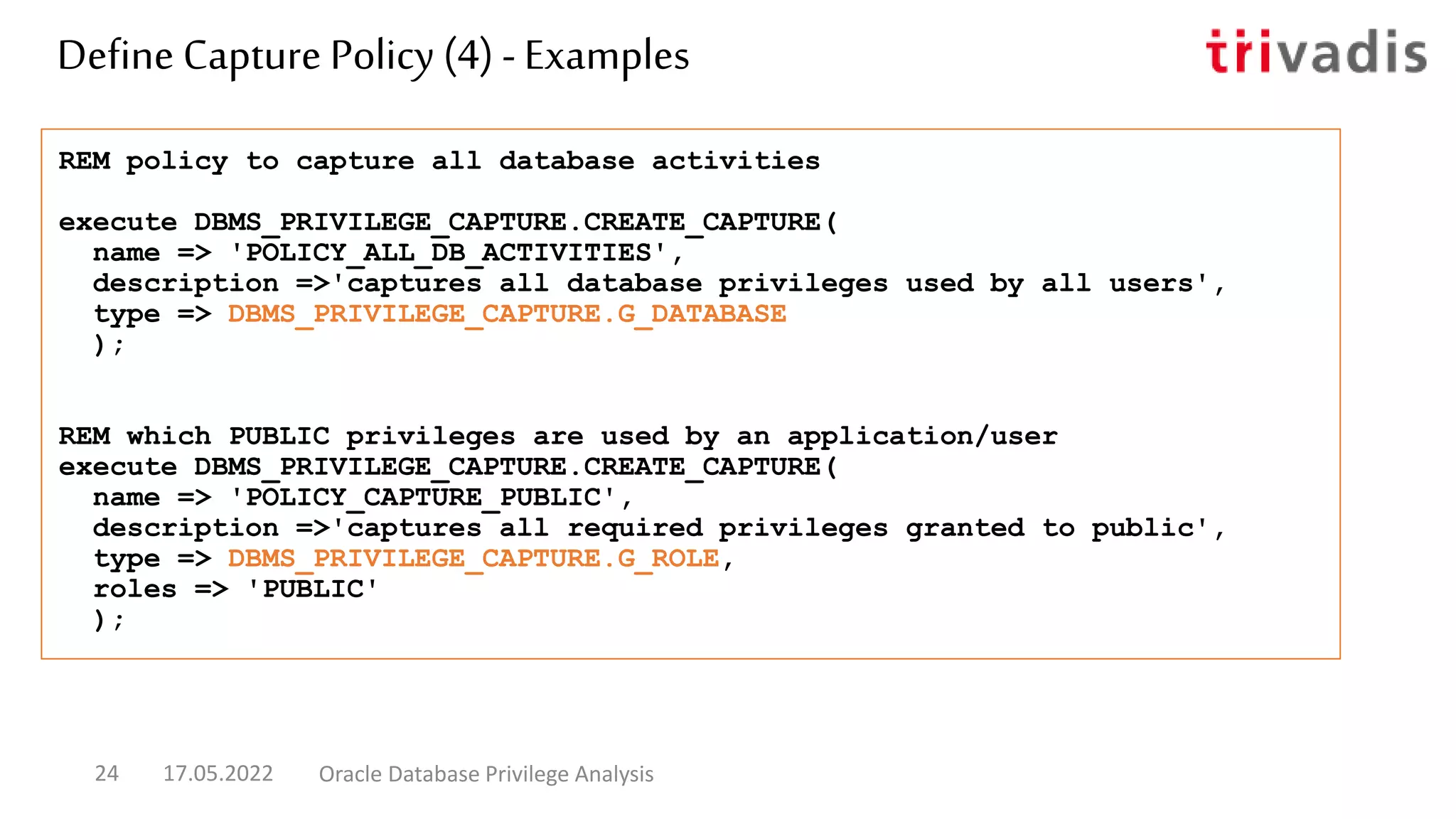 REM policy to capture all database activities
execute DBMS_PRIVILEGE_CAPTURE.CREATE_CAPTURE(
name => 'POLICY_ALL_DB_ACTIVITIES',
description =>'captures all database privileges used by all users',
type => DBMS_PRIVILEGE_CAPTURE.G_DATABASE
);
REM which PUBLIC privileges are used by an application/user
execute DBMS_PRIVILEGE_CAPTURE.CREATE_CAPTURE(
name => 'POLICY_CAPTURE_PUBLIC',
description =>'captures all required privileges granted to public',
type => DBMS_PRIVILEGE_CAPTURE.G_ROLE,
roles => 'PUBLIC'
);
Define Capture Policy (4) - Examples
17.05.2022 Oracle Database Privilege Analysis
24
 