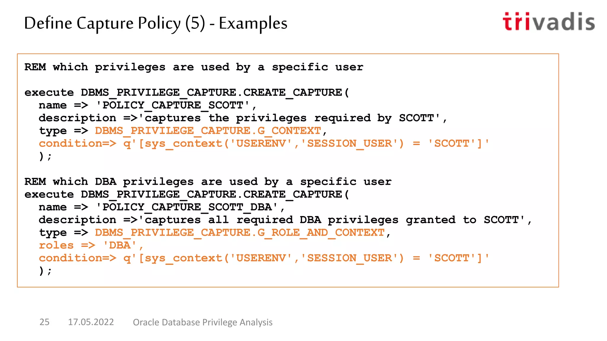 REM which privileges are used by a specific user
execute DBMS_PRIVILEGE_CAPTURE.CREATE_CAPTURE(
name => 'POLICY_CAPTURE_SCOTT',
description =>'captures the privileges required by SCOTT',
type => DBMS_PRIVILEGE_CAPTURE.G_CONTEXT,
condition=> q'[sys_context('USERENV','SESSION_USER') = 'SCOTT']'
);
REM which DBA privileges are used by a specific user
execute DBMS_PRIVILEGE_CAPTURE.CREATE_CAPTURE(
name => 'POLICY_CAPTURE_SCOTT_DBA',
description =>'captures all required DBA privileges granted to SCOTT',
type => DBMS_PRIVILEGE_CAPTURE.G_ROLE_AND_CONTEXT,
roles => 'DBA',
condition=> q'[sys_context('USERENV','SESSION_USER') = 'SCOTT']'
);
Define Capture Policy (5) - Examples
17.05.2022 Oracle Database Privilege Analysis
25
 