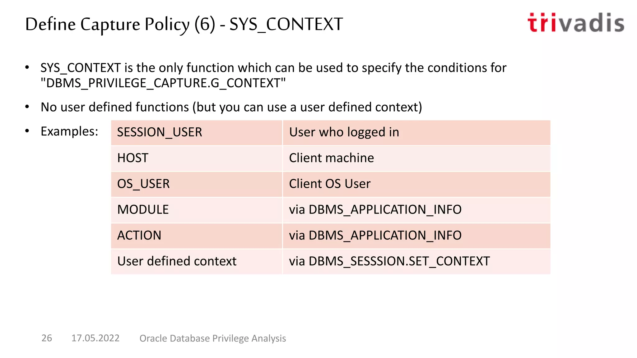 • SYS_CONTEXT is the only function which can be used to specify the conditions for
"DBMS_PRIVILEGE_CAPTURE.G_CONTEXT"
• No user defined functions (but you can use a user defined context)
• Examples:
Define Capture Policy (6) - SYS_CONTEXT
17.05.2022 Oracle Database Privilege Analysis
26
SESSION_USER User who logged in
HOST Client machine
OS_USER Client OS User
MODULE via DBMS_APPLICATION_INFO
ACTION via DBMS_APPLICATION_INFO
User defined context via DBMS_SESSSION.SET_CONTEXT
 