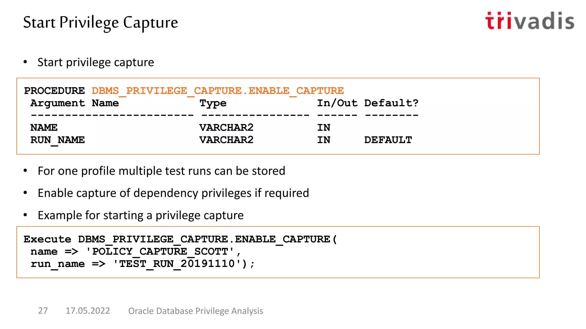 • For one profile multiple test runs can be stored
• Enable capture of dependency privileges if required
• Example for starting a privilege capture
• Start privilege capture
PROCEDURE DBMS_PRIVILEGE_CAPTURE.ENABLE_CAPTURE
Argument Name Type In/Out Default?
------------------------ ---------------- ------ --------
NAME VARCHAR2 IN
RUN_NAME VARCHAR2 IN DEFAULT
Execute DBMS_PRIVILEGE_CAPTURE.ENABLE_CAPTURE(
name => 'POLICY_CAPTURE_SCOTT',
run_name => 'TEST_RUN_20191110');
Start Privilege Capture
17.05.2022 Oracle Database Privilege Analysis
27
 