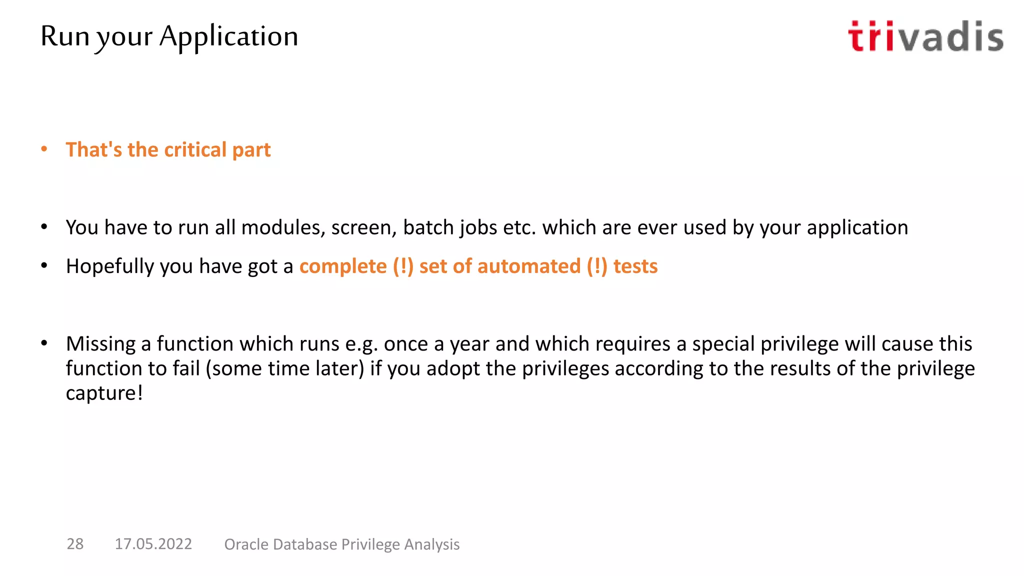 Run your Application
• That's the critical part
• You have to run all modules, screen, batch jobs etc. which are ever used by your application
• Hopefully you have got a complete (!) set of automated (!) tests
• Missing a function which runs e.g. once a year and which requires a special privilege will cause this
function to fail (some time later) if you adopt the privileges according to the results of the privilege
capture!
17.05.2022 Oracle Database Privilege Analysis
28
 