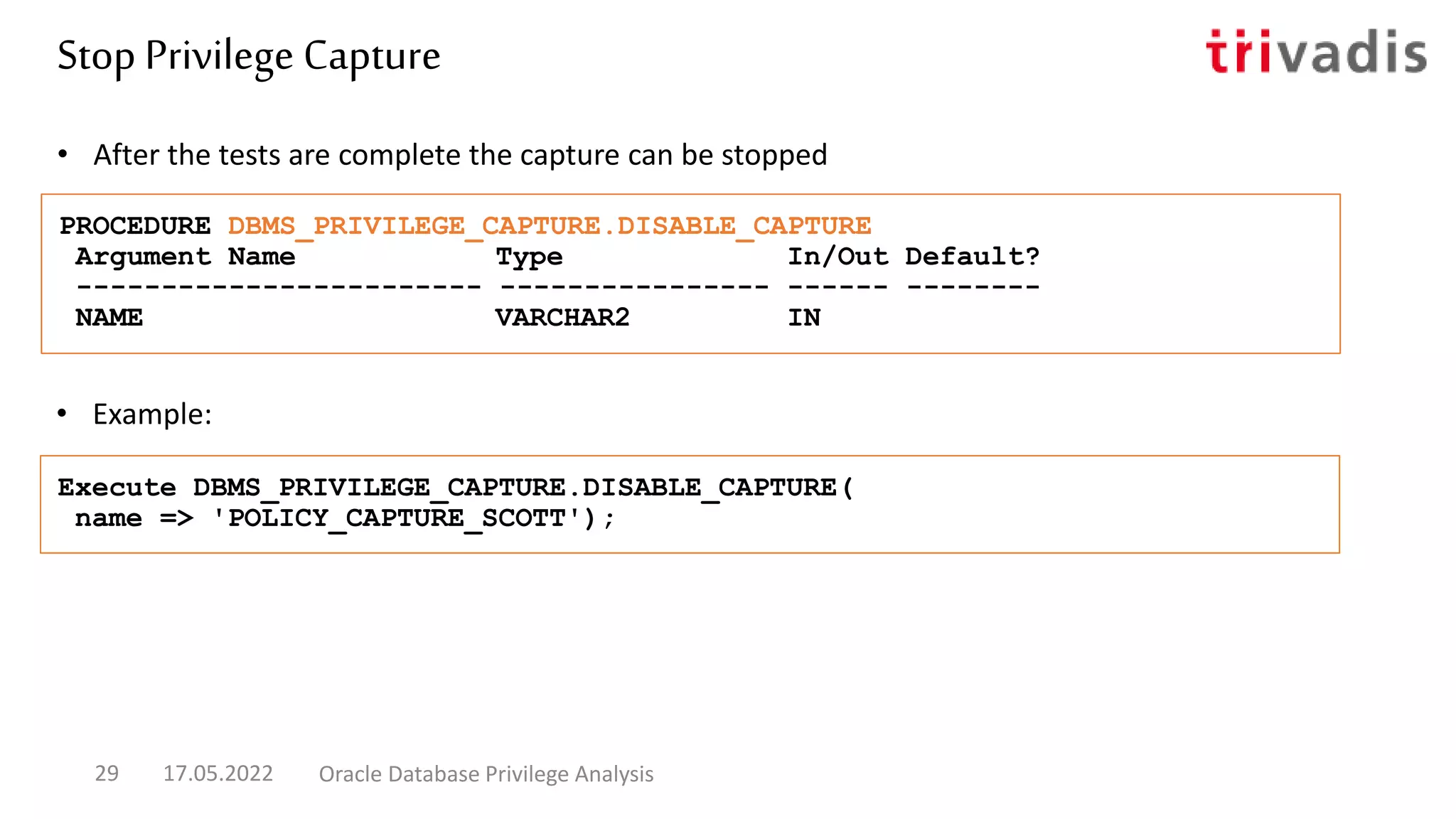 • Example:
• After the tests are complete the capture can be stopped
PROCEDURE DBMS_PRIVILEGE_CAPTURE.DISABLE_CAPTURE
Argument Name Type In/Out Default?
------------------------ ---------------- ------ --------
NAME VARCHAR2 IN
Execute DBMS_PRIVILEGE_CAPTURE.DISABLE_CAPTURE(
name => 'POLICY_CAPTURE_SCOTT');
Stop Privilege Capture
17.05.2022 Oracle Database Privilege Analysis
29
 